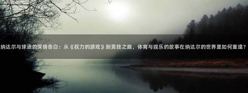 小九直播：纳达尔与球迷的深情告白：从《权力的游戏》到竞技之巅，体育与娱乐的故事在纳达尔的世界里如何重逢？